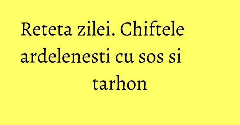 Reteta zilei. Chiftele ardelenesti cu sos si tarhon Reteta zilei. Chiftele ardelenesti cu sos si tarhon