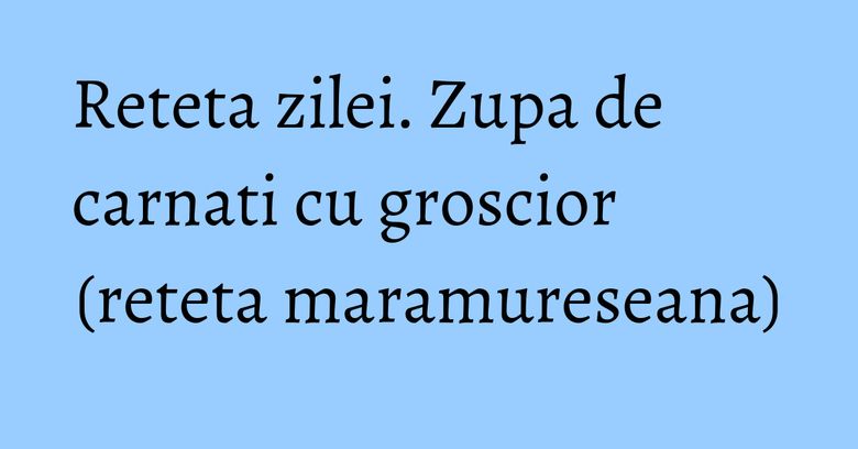 Reteta zilei. Zupa de carnati cu groscior (reteta maramureseana) Reteta zilei. Zupa de carnati cu groscior (reteta maramureseana)