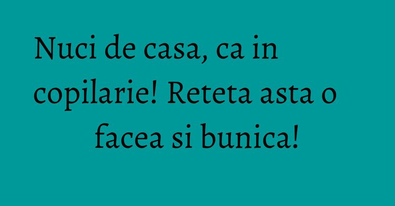 Nuci de casa, ca in copilarie! Reteta asta o facea si bunica!