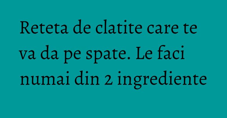Reteta de clatite care te va da pe spate. Le faci numai din 2 ingrediente