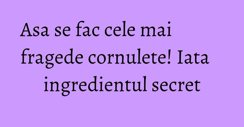 Asa se fac cele mai fragede cornulete! Iata ingredientul secret
