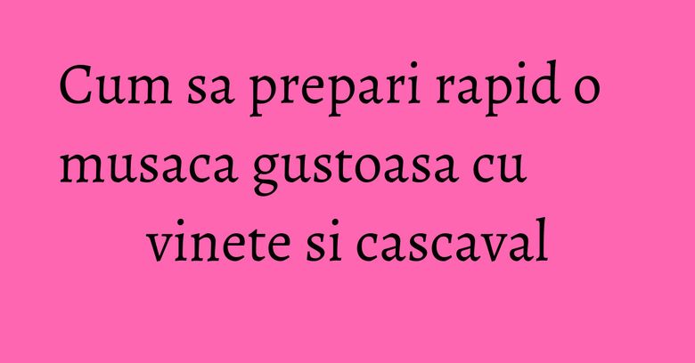 Cum sa prepari rapid o musaca gustoasa cu vinete si cascaval Cum sa prepari rapid o musaca gustoasa cu vinete si cascaval