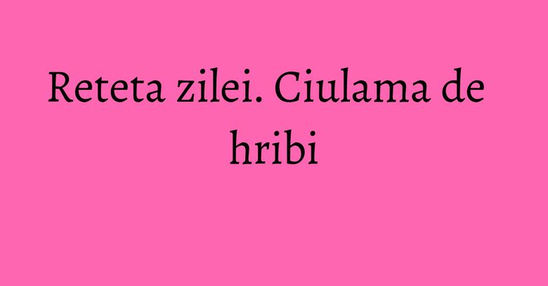 Reteta zilei. Ciulama de hribi Reteta zilei. Ciulama de hribi