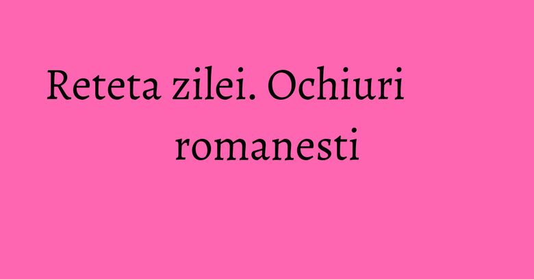 Reteta zilei. Ochiuri romanesti Reteta zilei. Ochiuri romanesti