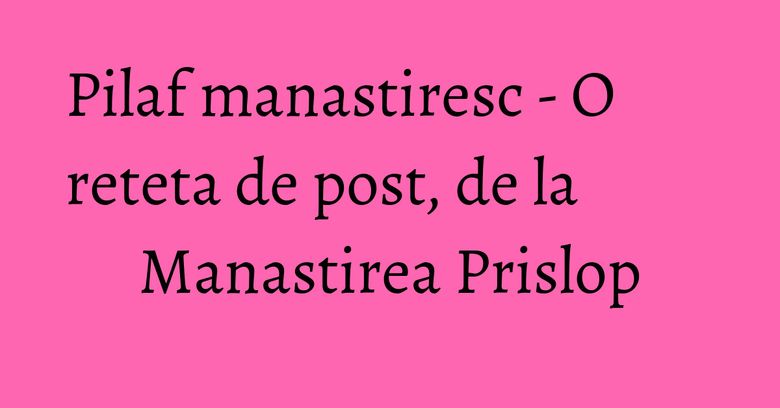 Pilaf manastiresc - O reteta de post, de la Manastirea Prislop