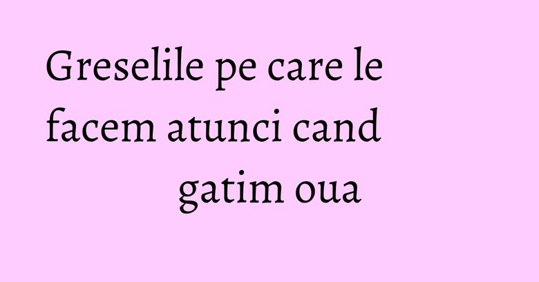 Greselile pe care le facem atunci cand gatim oua Greselile pe care le facem atunci cand gatim oua