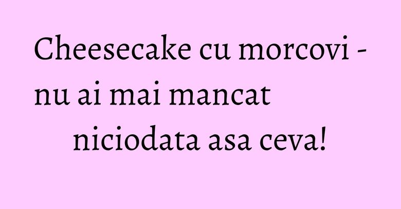 Cheesecake cu morcovi - nu ai mai mancat niciodata asa ceva! Cheesecake cu morcovi - nu ai mai mancat niciodata asa ceva!