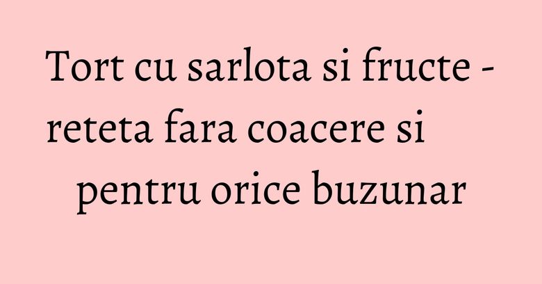 Tort cu sarlota si fructe - reteta fara coacere si pentru orice buzunar Tort cu sarlota si fructe - reteta fara coacere si pentru orice buzunar
