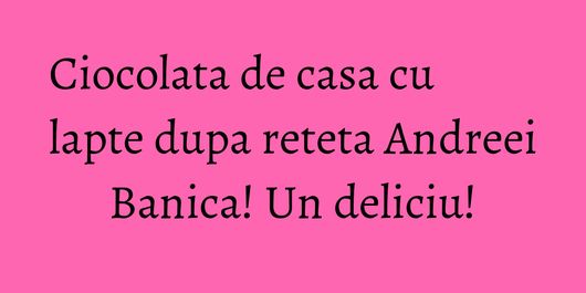 Ciocolata de casa cu lapte dupa reteta Andreei Banica! Un deliciu!