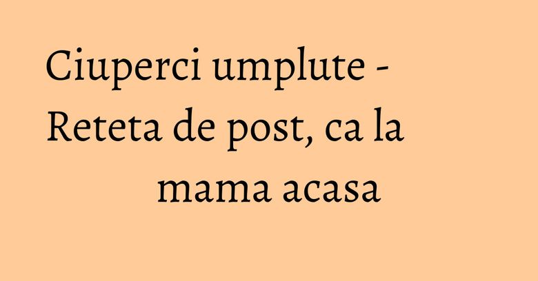 Ciuperci umplute - Reteta de post, ca la mama acasa