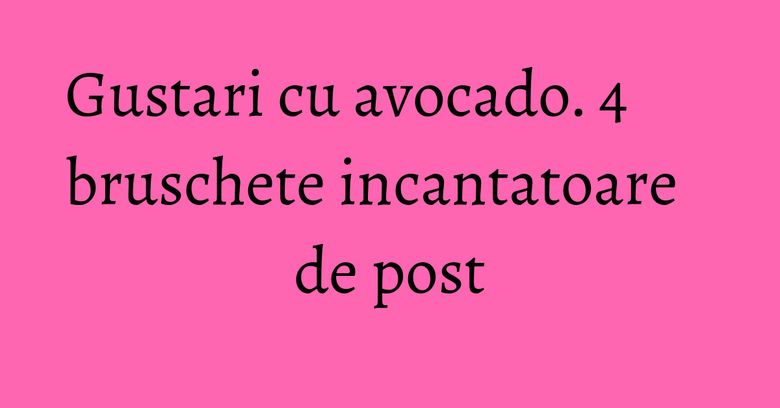 Gustari cu avocado. 4 bruschete incantatoare de post