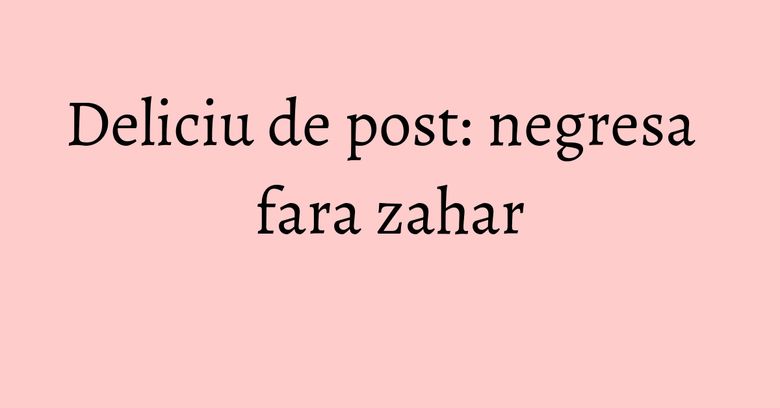 Deliciu de post: negresa fara zahar Deliciu de post: negresa fara zahar