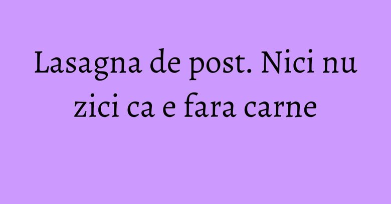Lasagna de post. Nici nu zici ca e fara carne Lasagna de post. Nici nu zici ca e fara carne