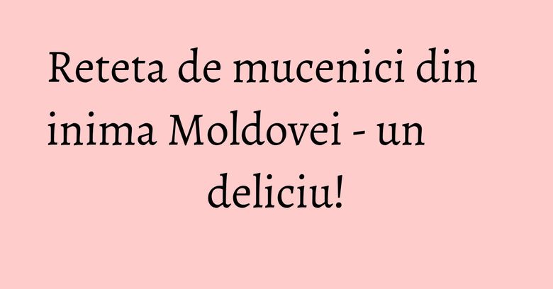 Reteta de mucenici din inima Moldovei - un deliciu!