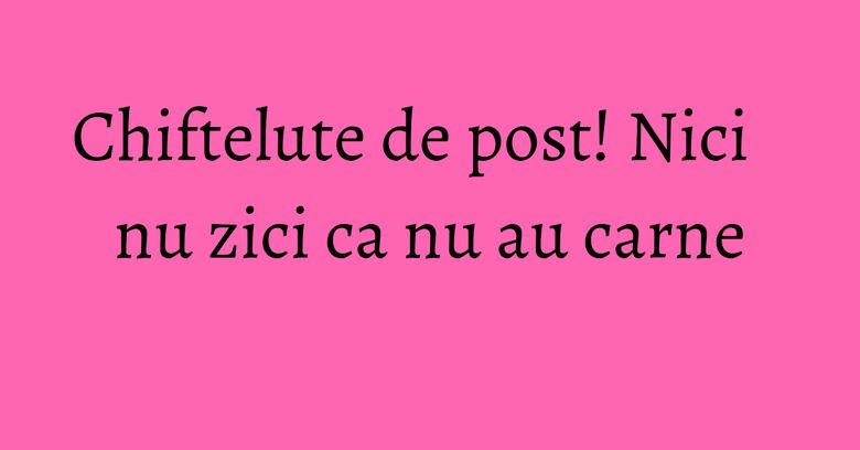 Chiftelute de post! Nici nu zici ca nu au carne Chiftelute de post! Nici nu zici ca nu au carne