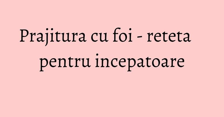 Prajitura cu foi - reteta pentru incepatoare