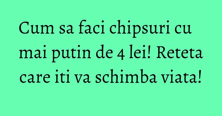 Cum sa faci chipsuri cu mai putin de 4 lei! Reteta care iti va schimba viata!