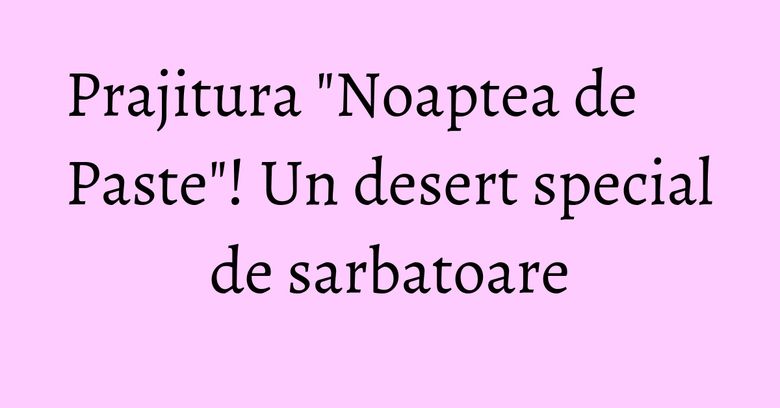 Prajitura "Noaptea de Paste"! Un desert special de sarbatoare