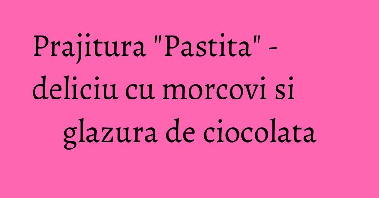 Prajitura "Pastita" - deliciu cu morcovi si glazura de ciocolata