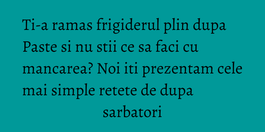 Ti-a ramas frigiderul plin dupa Paste si nu stii ce sa faci cu mancarea? Noi iti prezentam cele mai simple retete de dupa sarbatori