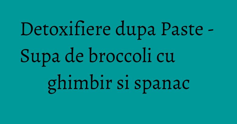 Detoxifiere dupa Paste - Supa de broccoli cu ghimbir si spanac Detoxifiere dupa Paste - Supa de broccoli cu ghimbir si spanac
