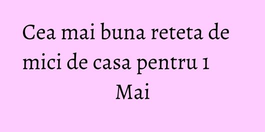 Cea mai buna reteta de mici de casa pentru 1 Mai