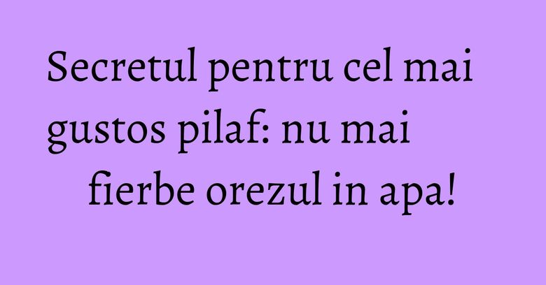 Secretul pentru cel mai gustos pilaf: nu mai fierbe orezul in apa! Secretul pentru cel mai gustos pilaf: nu mai fierbe orezul in apa!
