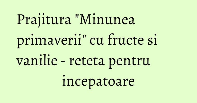Prajitura "Minunea primaverii" cu fructe si vanilie - reteta pentru incepatoare Prajitura "Minunea primaverii" cu fructe si vanilie - reteta pentru incepatoare