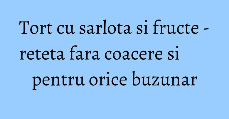 Tort cu sarlota si fructe - reteta fara coacere si pentru orice buzunar Tort cu sarlota si fructe - reteta fara coacere si pentru orice buzunar