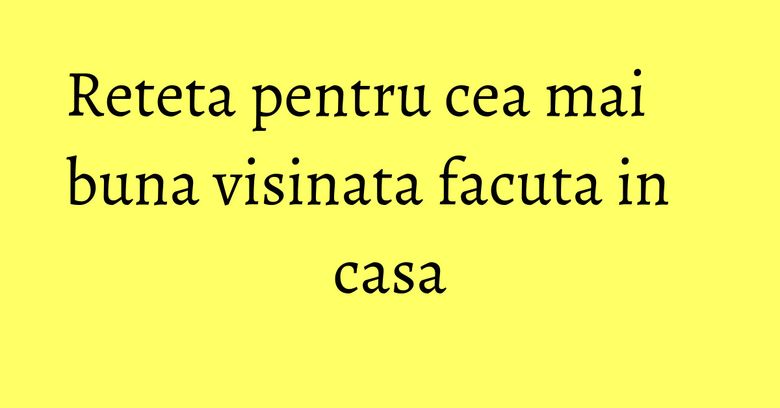 Reteta pentru cea mai buna visinata facuta in casa Reteta pentru cea mai buna visinata facuta in casa