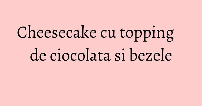 Cheesecake cu topping de ciocolata si bezele Cheesecake cu topping de ciocolata si bezele