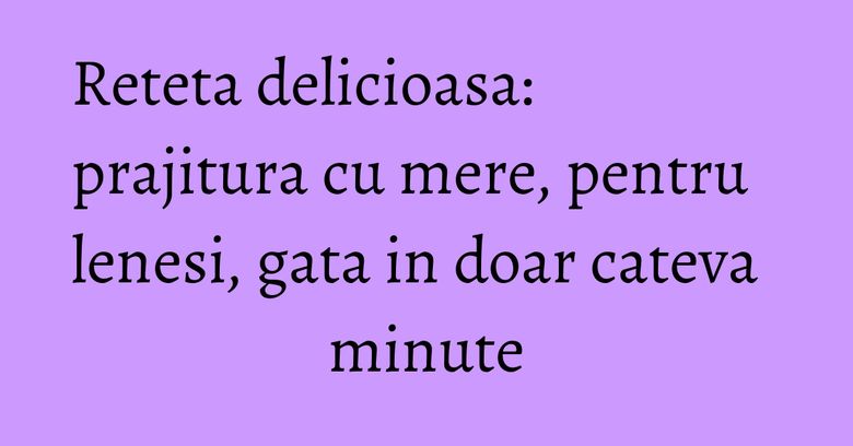 Reteta delicioasa: prajitura cu mere, pentru lenesi, gata in doar cateva minute Reteta delicioasa: prajitura cu mere, pentru lenesi, gata in doar cateva minute