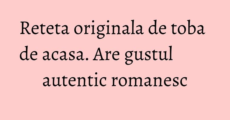 Reteta originala de toba de acasa. Are gustul autentic romanesc Reteta originala de toba de acasa. Are gustul autentic romanesc