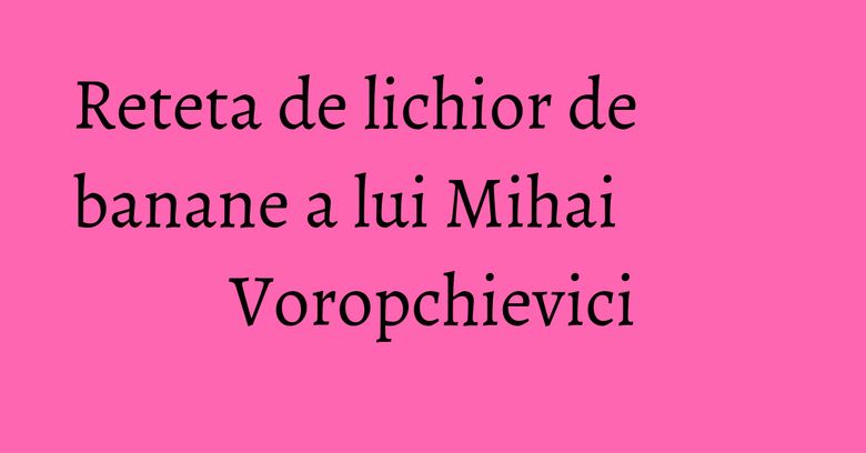 Reteta de lichior de banane a lui Mihai Voropchievici Reteta de lichior de banane a lui Mihai Voropchievici