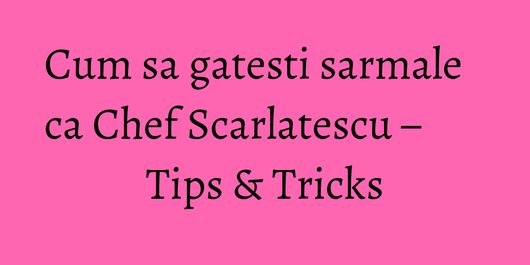 Cum sa gatesti sarmale ca Chef Scarlatescu – Tips & Tricks