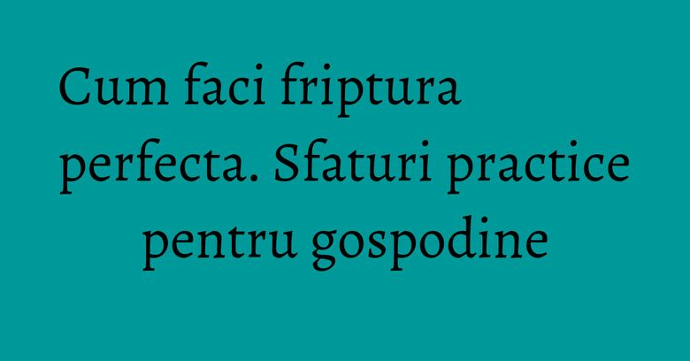 Cum faci friptura perfecta. Sfaturi practice pentru gospodine Cum faci friptura perfecta. Sfaturi practice pentru gospodine
