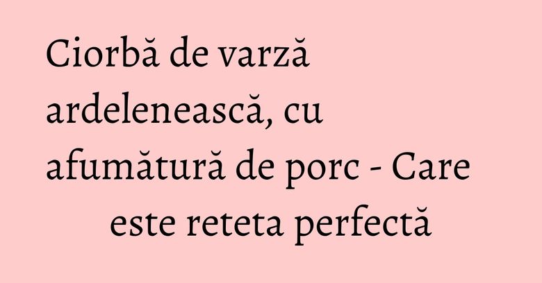 Ciorbă de varză ardelenească, cu afumătură de porc - Care este reteta perfectă Ciorbă de varză ardelenească, cu afumătură de porc - Care este reteta perfectă