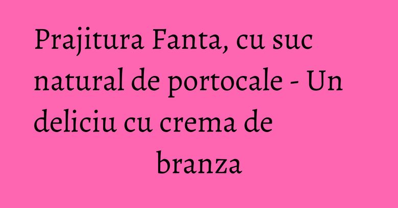 Prajitura Fanta, cu suc natural de portocale - Un deliciu cu crema de branza Prajitura Fanta, cu suc natural de portocale - Un deliciu cu crema de branza