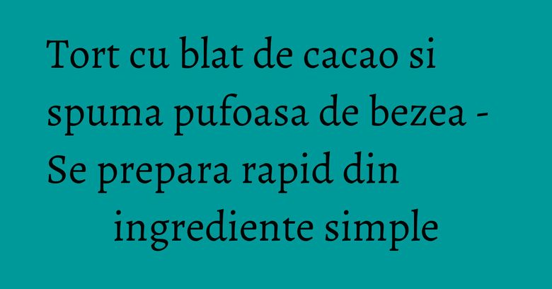 Tort cu blat de cacao si spuma pufoasa de bezea - Se prepara rapid din ingrediente simple