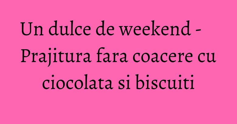 Un dulce de weekend - Prajitura fara coacere cu ciocolata si biscuiti Un dulce de weekend - Prajitura fara coacere cu ciocolata si biscuiti