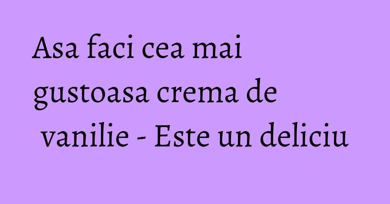 Asa faci cea mai gustoasa crema de vanilie - Este un deliciu Asa faci cea mai gustoasa crema de vanilie - Este un deliciu