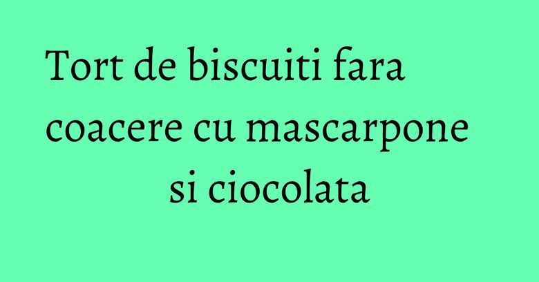 Tort de biscuiti fara coacere cu mascarpone si ciocolata Tort de biscuiti fara coacere cu mascarpone si ciocolata