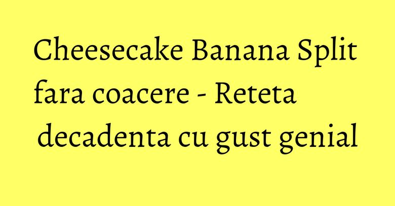 Cheesecake Banana Split fara coacere - Reteta decadenta cu gust genial Cheesecake Banana Split fara coacere - Reteta decadenta cu gust genial