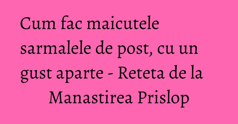 Cum fac maicutele sarmalele de post, cu un gust aparte - Reteta de la Manastirea Prislop Cum fac maicutele sarmalele de post, cu un gust aparte - Reteta de la Manastirea Prislop