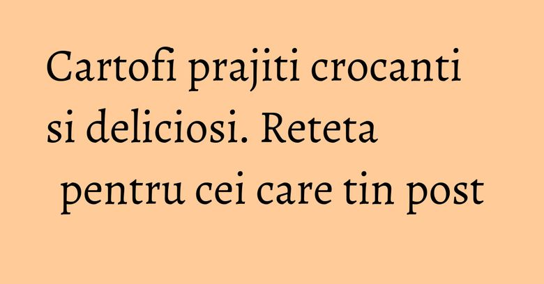 Cartofi prajiti crocanti si deliciosi. Reteta pentru cei care tin post Cartofi prajiti crocanti si deliciosi. Reteta pentru cei care tin post