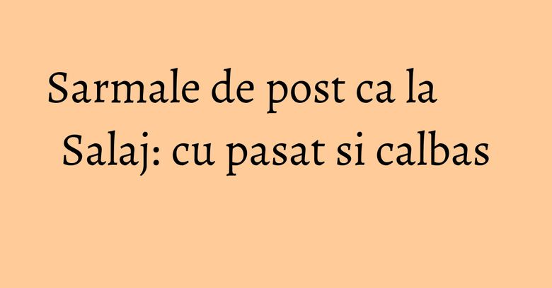 Sarmale de post ca la Salaj: cu pasat si calbas