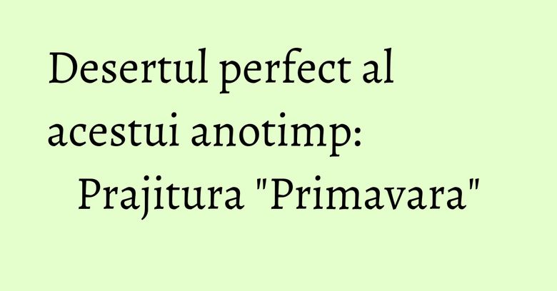Desertul perfect al acestui anotimp: Prajitura "Primavara" Desertul perfect al acestui anotimp: Prajitura "Primavara"