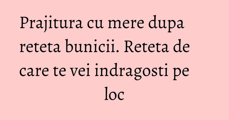 Prajitura cu mere dupa reteta bunicii. Reteta de care te vei indragosti pe loc