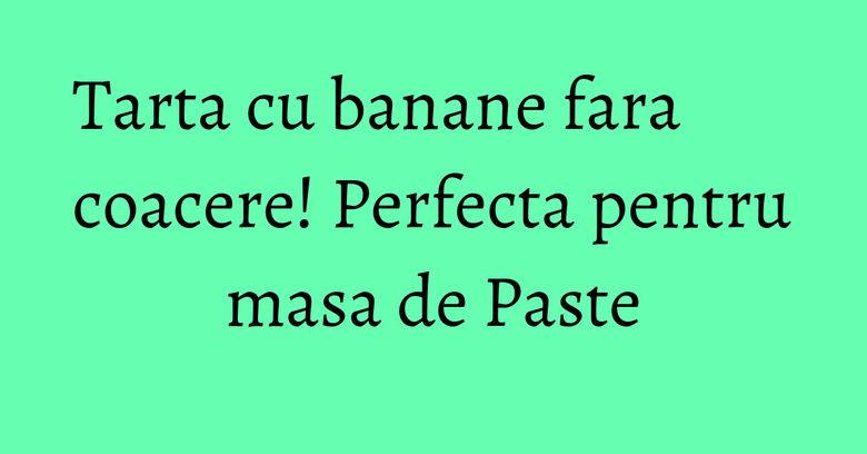 Tarta cu banane fara coacere! Perfecta pentru masa de Paste
