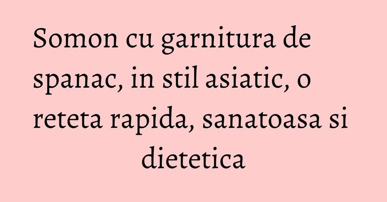 Somon cu garnitura de spanac, in stil asiatic, o reteta rapida, sanatoasa si dietetica Somon cu garnitura de spanac, in stil asiatic, o reteta rapida, sanatoasa si dietetica